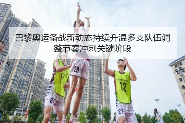 巴黎奥运备战新动态持续升温多支队伍调整节奏冲刺关键阶段
