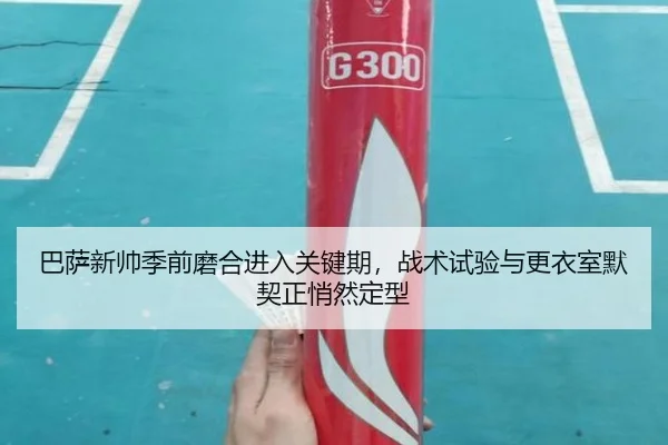 巴萨新帅季前磨合进入关键期，战术试验与更衣室默契正悄然定型